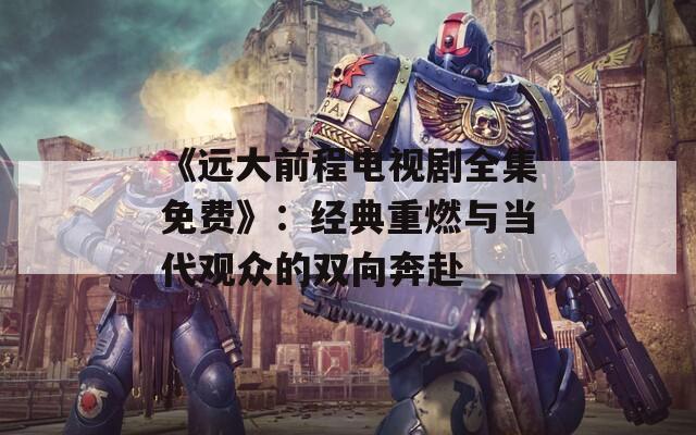 《远大前程电视剧全集免费》：经典重燃与当代观众的双向奔赴