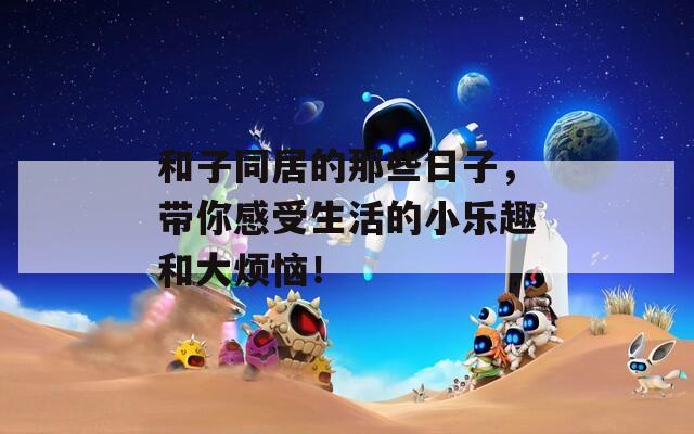 和子同居的那些日子，带你感受生活的小乐趣和大烦恼！