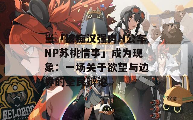 当「被痴汉强肉H公车NP苏桃情事」成为现象：一场关于欲望与边界的全民辩论