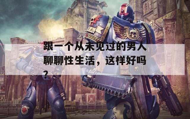 跟一个从未见过的男人聊聊性生活，这样好吗？