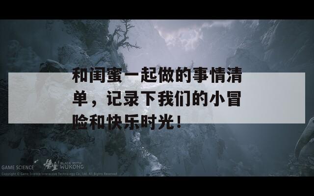 和闺蜜一起做的事情清单，记录下我们的小冒险和快乐时光！