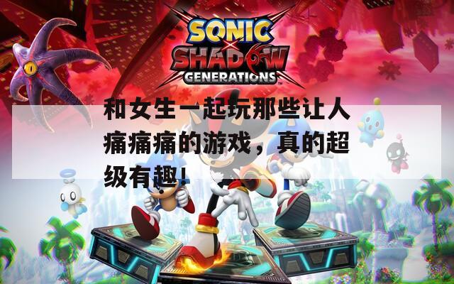 和女生一起玩那些让人痛痛痛的游戏，真的超级有趣！