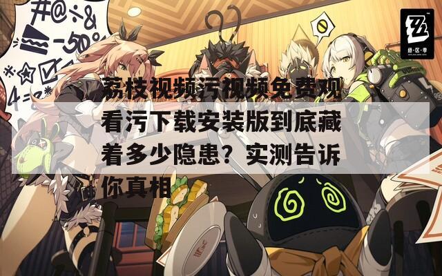 荔枝视频污视频免费观看污下载安装版到底藏着多少隐患？实测告诉你真相