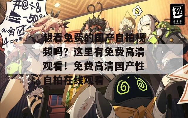 想看免费的国产自拍视频吗？这里有免费高清观看！免费高清国产性自拍在线观看