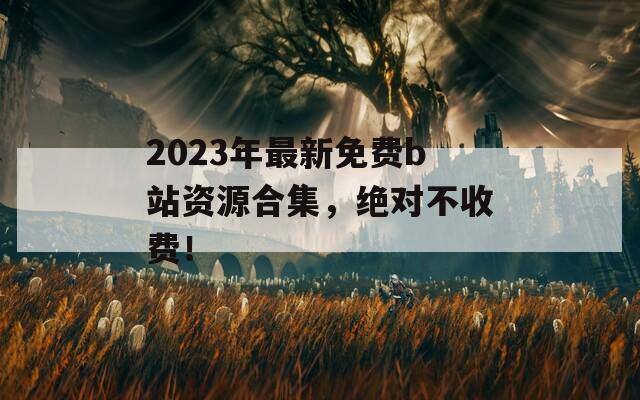 2023年最新免费b站资源合集，绝对不收费！
