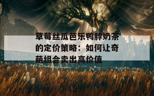 草莓丝瓜芭乐鸭脖奶茶的定价策略：如何让奇葩组合卖出高价值