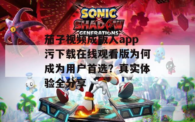 茄子视频成版人app污下载在线观看版为何成为用户首选？真实体验全分享