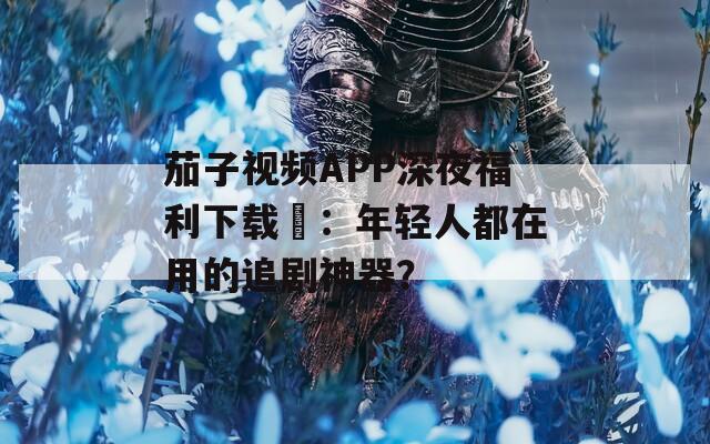 茄子视频APP深夜福利下载汅：年轻人都在用的追剧神器？