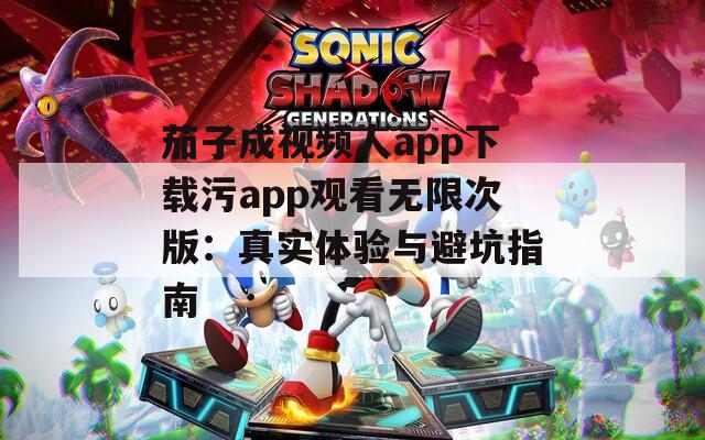 茄子成视频人app下载污app观看无限次版：真实体验与避坑指南