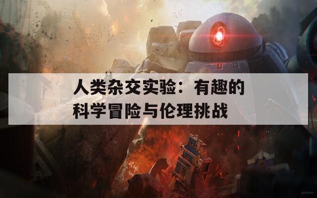 人类杂交实验：有趣的科学冒险与伦理挑战