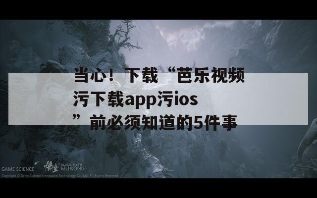 当心！下载“芭乐视频污下载app污ios”前必须知道的5件事