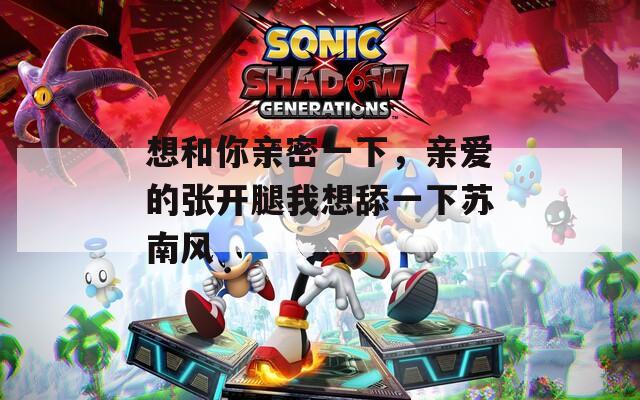想和你亲密一下，亲爱的张开腿我想舔一下苏南风