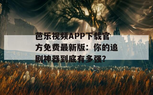 芭乐视频APP下载官方免费最新版：你的追剧神器到底有多强？