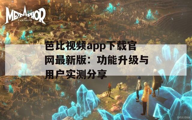 芭比视频app下载官网最新版：功能升级与用户实测分享