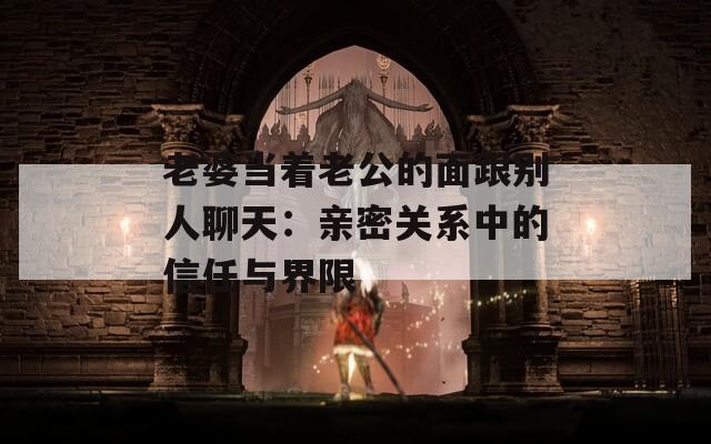 老婆当着老公的面跟别人聊天：亲密关系中的信任与界限