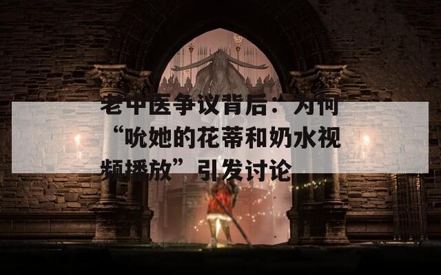 老中医争议背后：为何“吮她的花蒂和奶水视频播放”引发讨论