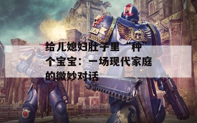 给儿媳妇肚子里“种”个宝宝：一场现代家庭的微妙对话