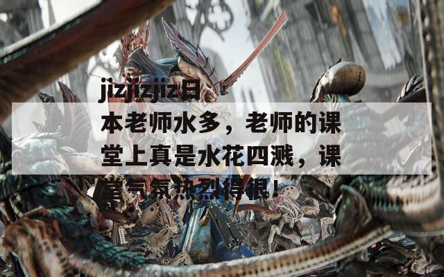 jizjizjiz日本老师水多，老师的课堂上真是水花四溅，课堂气氛热烈得很！