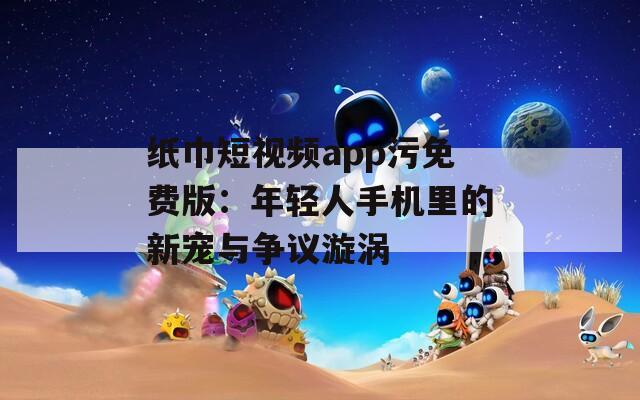 纸巾短视频app污免费版：年轻人手机里的新宠与争议漩涡