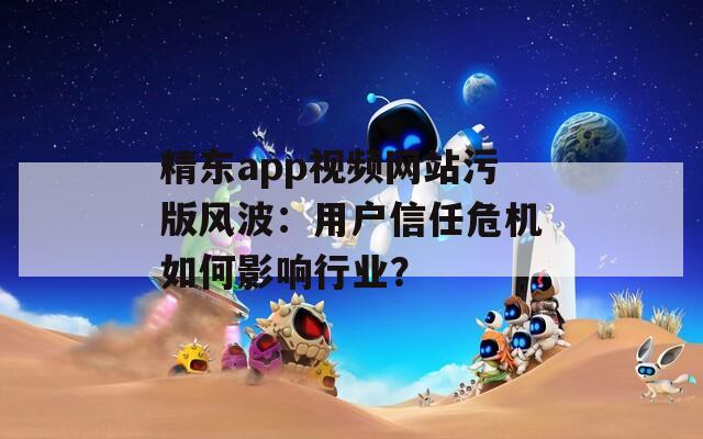 精东app视频网站污版风波：用户信任危机如何影响行业？