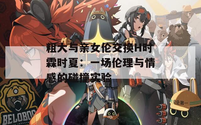 粗大与亲女伦交换H时霖时夏：一场伦理与情感的碰撞实验