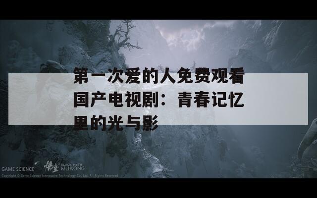 第一次爱的人免费观看国产电视剧：青春记忆里的光与影