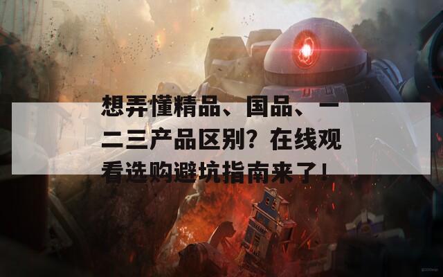 想弄懂精品、国品、一二三产品区别？在线观看选购避坑指南来了！