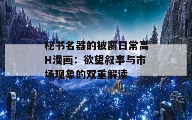 秘书名器的被脔日常高H漫画：欲望叙事与市场现象的双重解读