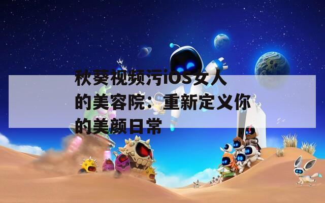 秋葵视频污iOS女人的美容院：重新定义你的美颜日常