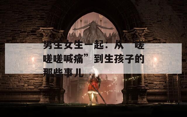 男生女生一起：从“嗟嗟嗟喊痛”到生孩子的那些事儿