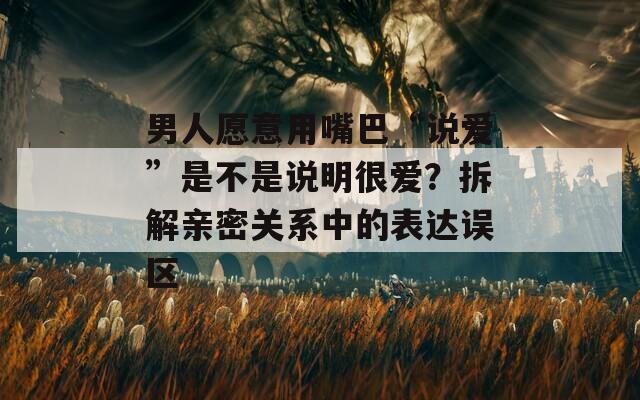 男人愿意用嘴巴“说爱”是不是说明很爱？拆解亲密关系中的表达误区