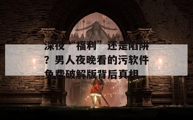 深夜“福利”还是陷阱？男人夜晚看的污软件免费破解版背后真相