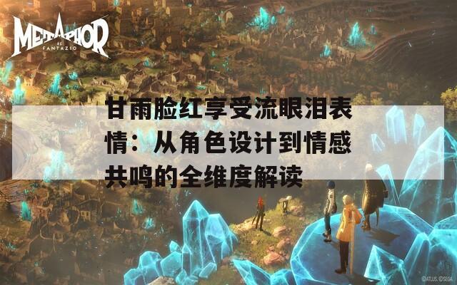 甘雨脸红享受流眼泪表情：从角色设计到情感共鸣的全维度解读