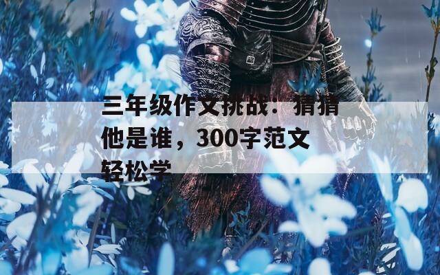 三年级作文挑战：猜猜他是谁，300字范文轻松学