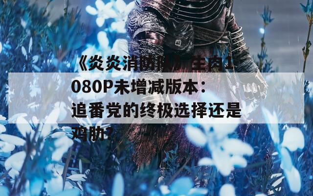 《炎炎消防队》生肉1080P未增减版本：追番党的终极选择还是鸡肋？