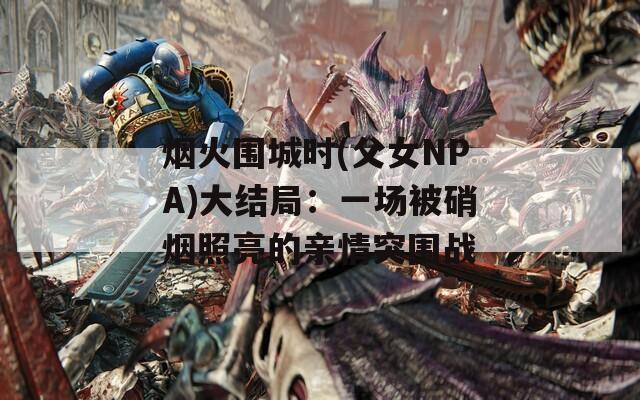 烟火围城时(父女NPA)大结局：一场被硝烟照亮的亲情突围战