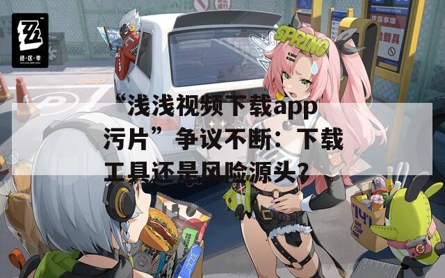“浅浅视频下载app污片”争议不断：下载工具还是风险源头？