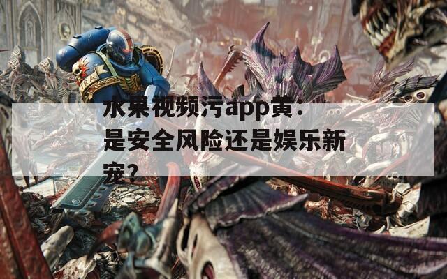 水果视频污app黄：是安全风险还是娱乐新宠？