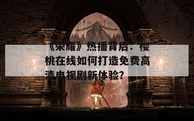 《荣耀》热播背后：樱桃在线如何打造免费高清电视剧新体验？