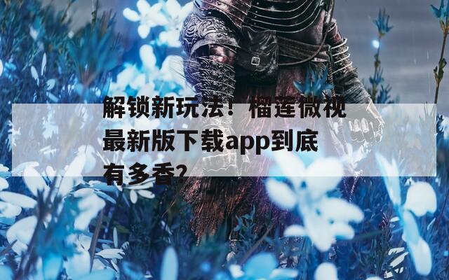 解锁新玩法！榴莲微视最新版下载app到底有多香？