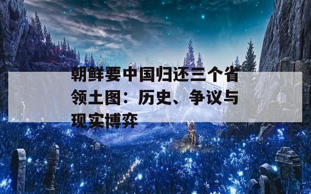 朝鲜要中国归还三个省领土图：历史、争议与现实博弈