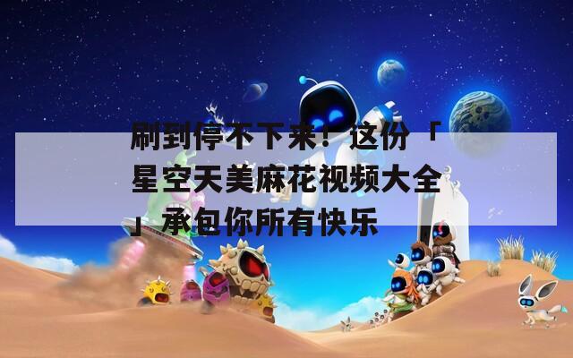 刷到停不下来！这份「星空天美麻花视频大全」承包你所有快乐