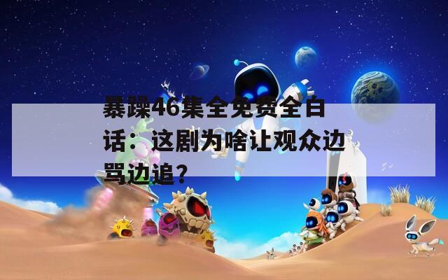 暴躁46集全免费全白话：这剧为啥让观众边骂边追？