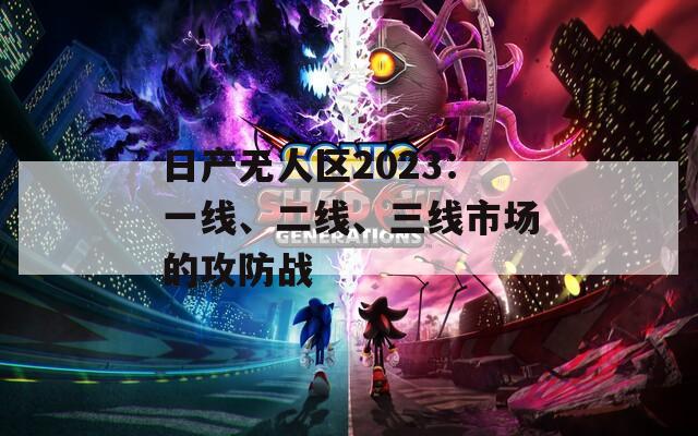 日产无人区2023：一线、二线、三线市场的攻防战
