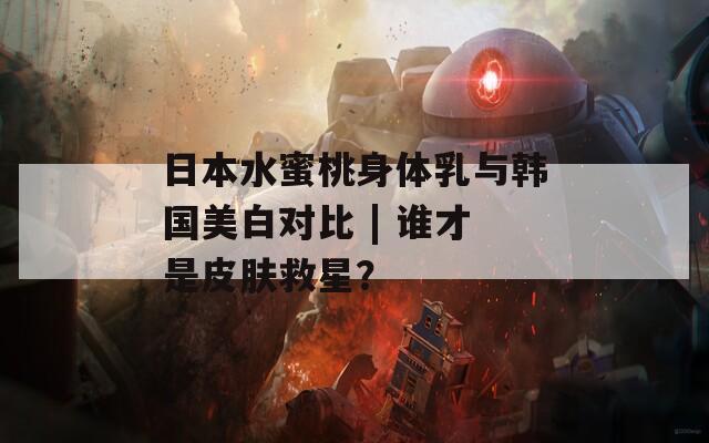 日本水蜜桃身体乳与韩国美白对比 | 谁才是皮肤救星？
