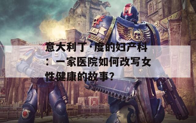 意大利丁·度的妇产科：一家医院如何改写女性健康的故事？