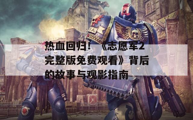 热血回归！《志愿军2完整版免费观看》背后的故事与观影指南
