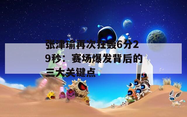 张津瑜再次狂轰6分29秒：赛场爆发背后的三大关键点