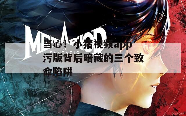 当心！小猪视频app污版背后暗藏的三个致命陷阱