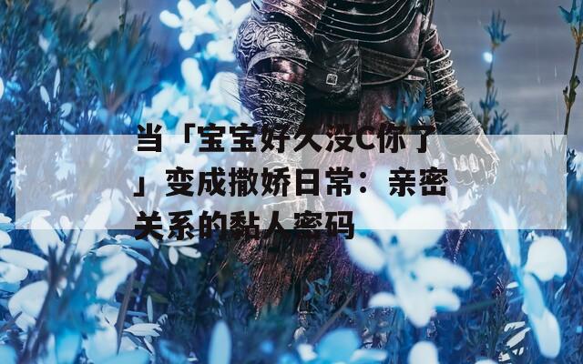 当「宝宝好久没C你了」变成撒娇日常：亲密关系的黏人密码